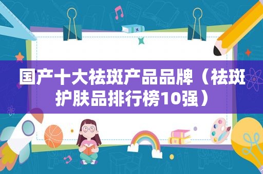 国产十大祛斑产品品牌（祛斑护肤品排行榜10强）