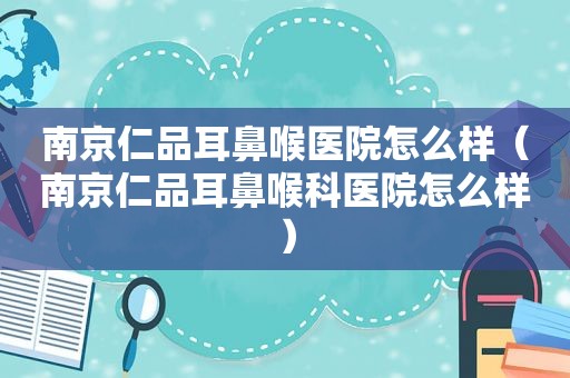 南京仁品耳鼻喉医院怎么样（南京仁品耳鼻喉科医院怎么样）
