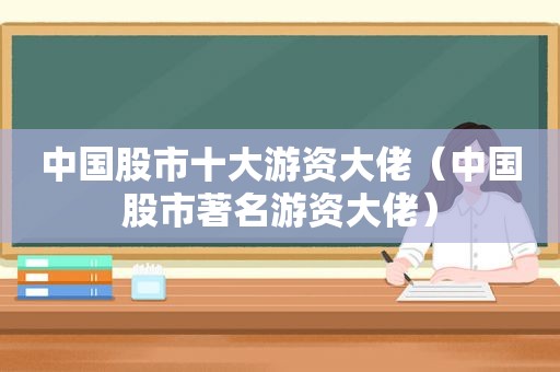 中国股市十大游资大佬（中国股市著名游资大佬）