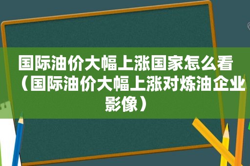 国际油价大幅上涨国家怎么看（国际油价大幅上涨对炼油企业影像）