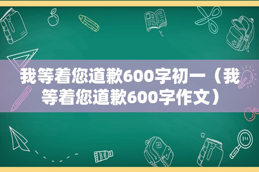 我等着您道歉600字初一（我等着您道歉600字作文）