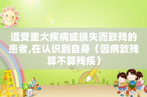 遭受重大疾病或损失而致残的患者,在认识到自身（因病致残算不算残疾）