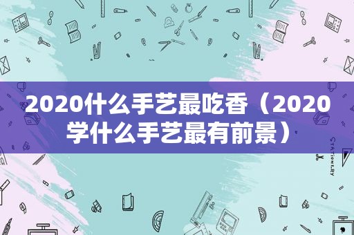 2020什么手艺最吃香（2020学什么手艺最有前景）