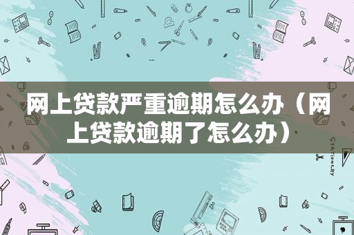 网上贷款严重逾期怎么办（网上贷款逾期了怎么办）