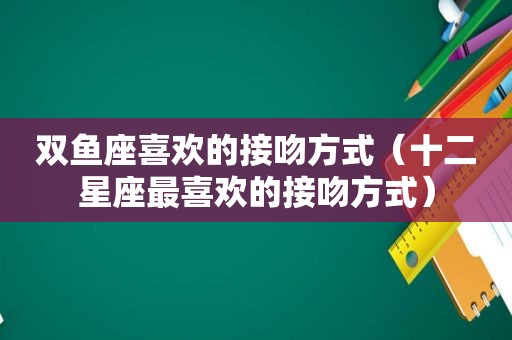 双鱼座喜欢的接吻方式（十二星座最喜欢的接吻方式）