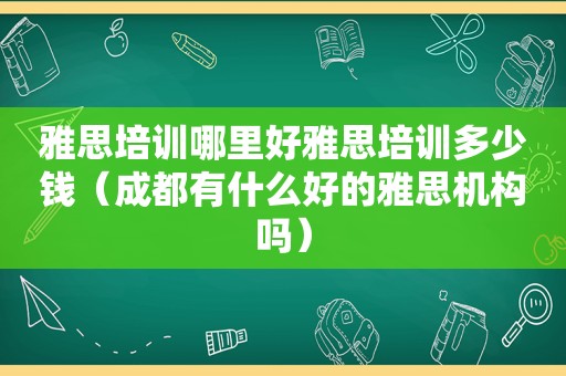 雅思培训哪里好雅思培训多少钱（成都有什么好的雅思机构吗）