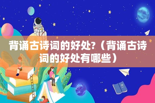 背诵古诗词的好处?（背诵古诗词的好处有哪些）