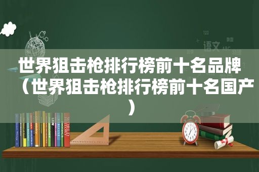 世界狙击枪排行榜前十名品牌（世界狙击枪排行榜前十名国产）