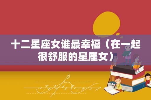 十二星座女谁最幸福（在一起很舒服的星座女）