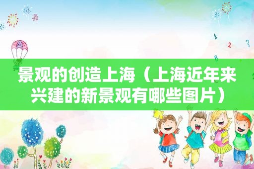 景观的创造上海（上海近年来兴建的新景观有哪些图片）