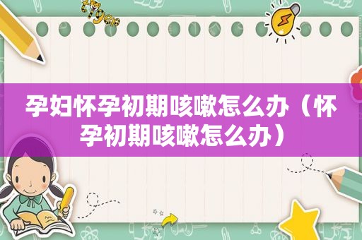 孕妇怀孕初期咳嗽怎么办（怀孕初期咳嗽怎么办）