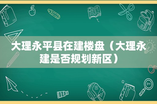 大理永平县在建楼盘（大理永建是否规划新区）