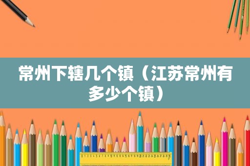 常州下辖几个镇（江苏常州有多少个镇）