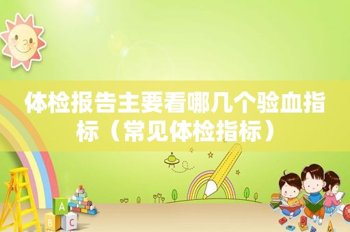 体检报告主要看哪几个验血指标（常见体检指标）