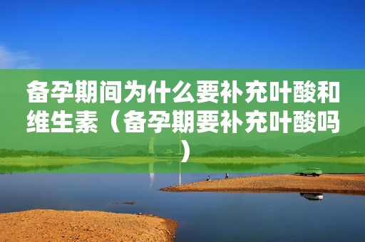 备孕期间为什么要补充叶酸和维生素（备孕期要补充叶酸吗）