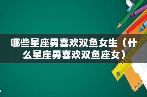 哪些星座男喜欢双鱼女生（什么星座男喜欢双鱼座女）