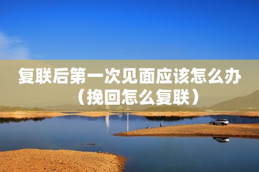 复联后第一次见面应该怎么办（挽回怎么复联）