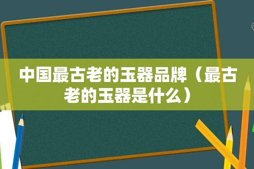 中国最古老的玉器品牌（最古老的玉器是什么）