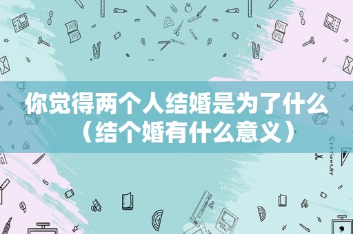 你觉得两个人结婚是为了什么（结个婚有什么意义）