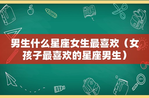 男生什么星座女生最喜欢（女孩子最喜欢的星座男生）