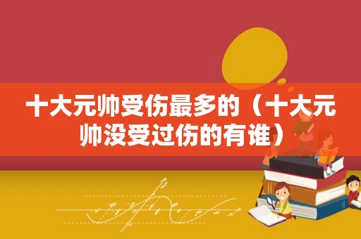 十大元帅受伤最多的（十大元帅没受过伤的有谁）
