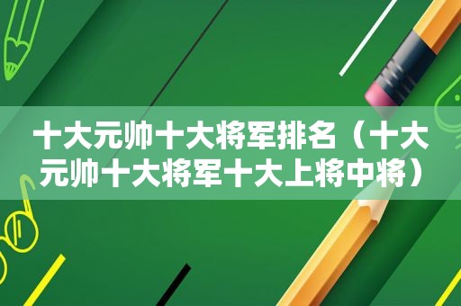 十大元帅十大将军排名（十大元帅十大将军十大上将中将）