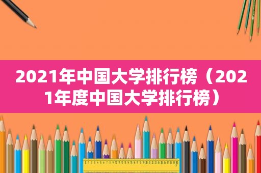 2021年中国大学排行榜（2021年度中国大学排行榜）