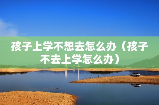 孩子上学不想去怎么办（孩子不去上学怎么办）