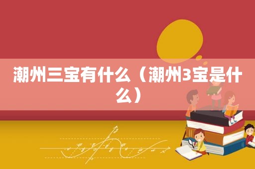 潮州三宝有什么(潮州3宝是什么) 潮州三宝有什么(潮州3宝是什么)