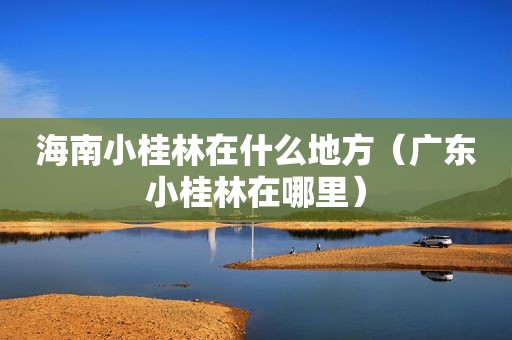 海南小桂林在什么地方（广东小桂林在哪里）