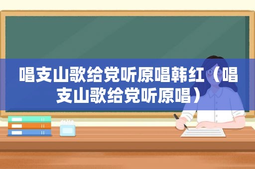 唱支山歌给党听原唱韩红（唱支山歌给党听原唱）