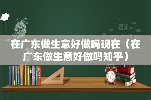 在广东做生意好做吗现在（在广东做生意好做吗知乎）