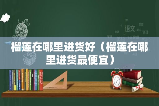 榴莲在哪里进货好（榴莲在哪里进货最便宜）