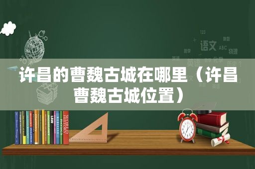 许昌的曹魏古城在哪里（许昌曹魏古城位置）
