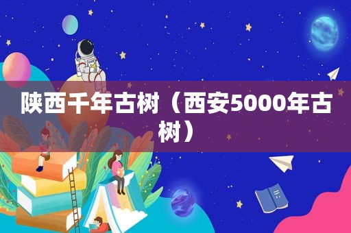 陕西千年古树（西安5000年古树）