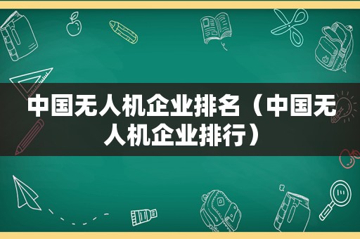 中国无人机企业排名（中国无人机企业排行）