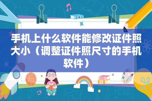 手机上什么软件能修改证件照大小（调整证件照尺寸的手机软件）