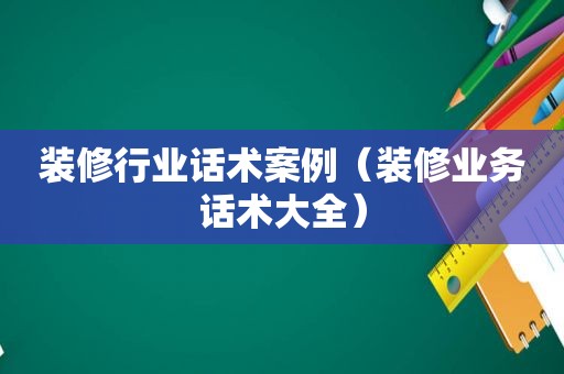 装修行业话术案例（装修业务话术大全）