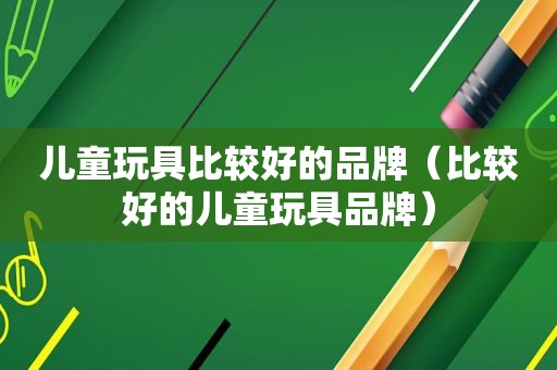 儿童玩具比较好的品牌（比较好的儿童玩具品牌）