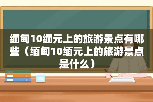  *** 10缅元上的旅游景点有哪些（ *** 10缅元上的旅游景点是什么）