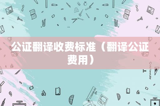 公证翻译收费标准（翻译公证费用）