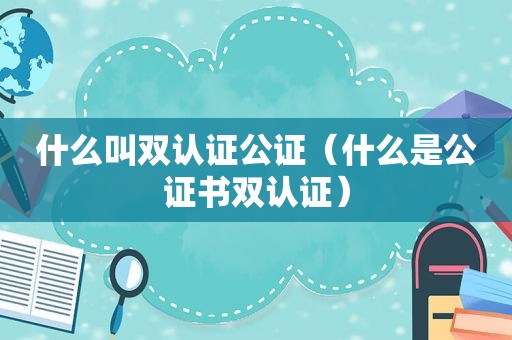 什么叫双认证公证（什么是公证书双认证）
