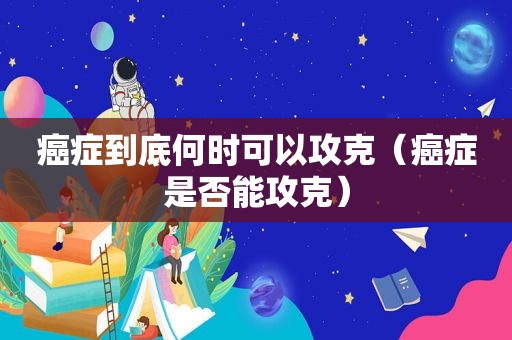癌症到底何时可以攻克（癌症是否能攻克）