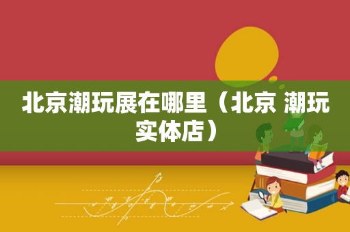 北京潮玩展在哪里（北京 潮玩实体店）