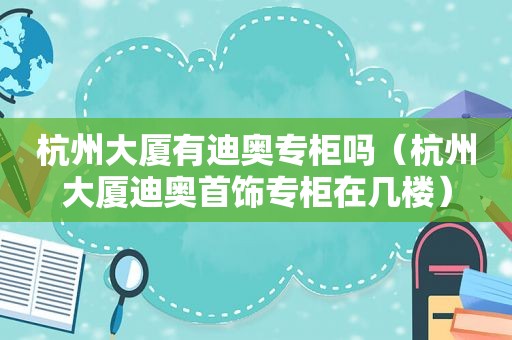 杭州大厦有迪奥专柜吗（杭州大厦迪奥首饰专柜在几楼）