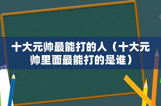 十大元帅最能打的人（十大元帅里面最能打的是谁）