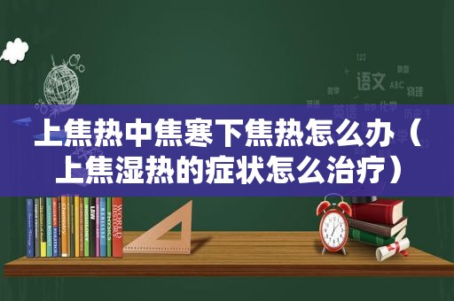 上焦热中焦寒下焦热怎么办（上焦湿热的症状怎么治疗）