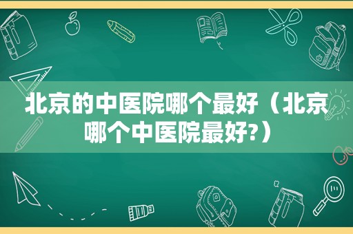 北京的中医院哪个最好（北京哪个中医院最好?）