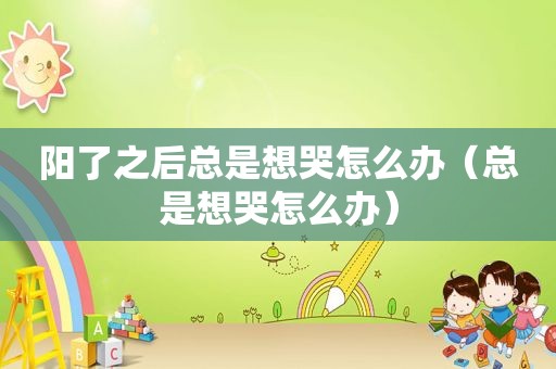 阳了之后总是想哭怎么办（总是想哭怎么办）