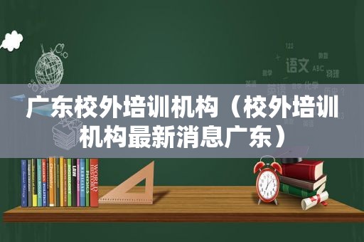 广东校外培训机构（校外培训机构最新消息广东）